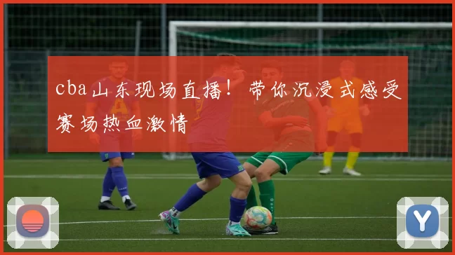 cba山东现场直播！带你沉浸式感受赛场热血激情
