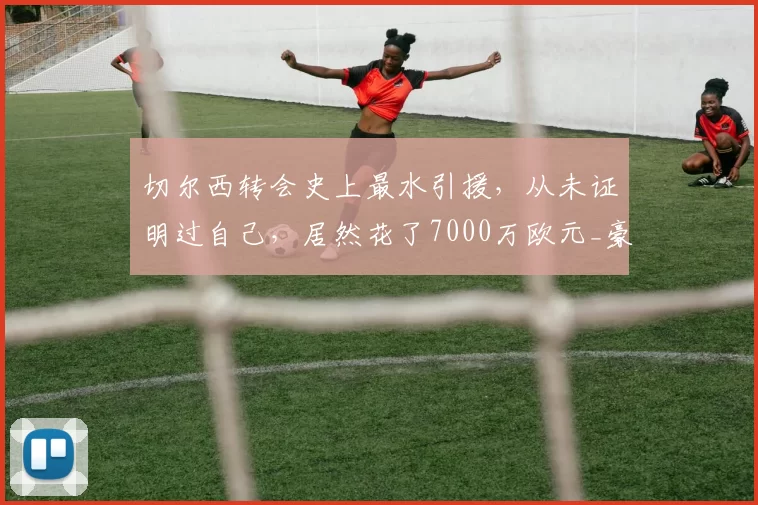 切尔西转会史上最水引援,从未证明过自己,居然花了7000万欧元_豪门_英超_问题