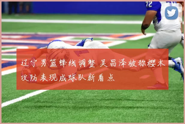 辽宁男篮锋线调整 吴昌泽被称樱木攻防表现成球队新看点