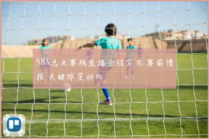 NBA总决赛线直播全程实况 赛前情报 关键球星动向