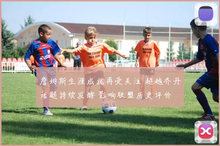 詹姆斯生涯成就再受关注 超越乔丹话题持续发酵 影响联盟历史评价