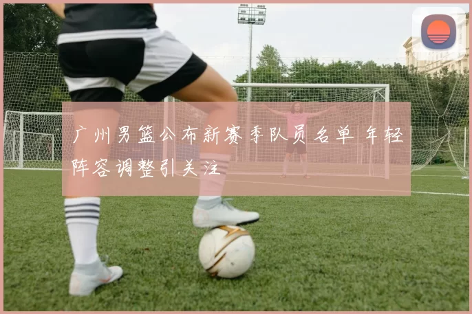 广州男篮公布新赛季队员名单 年轻阵容调整引关注