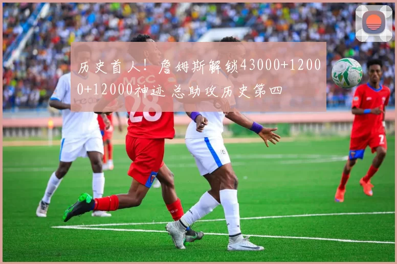 历史首人!詹姆斯解锁43000+12000+12000神迹 总助攻历史第四