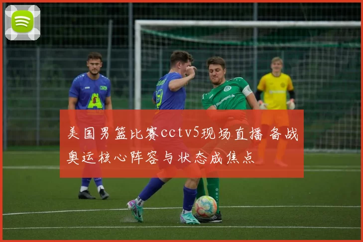 美国男篮比赛cctv5现场直播 备战奥运核心阵容与状态成焦点