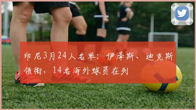 印尼3月24人名单：伊泽斯、迪克斯领衔，14名海外球员在列