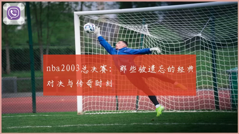 nba2003总决赛：那些被遗忘的经典对决与传奇时刻