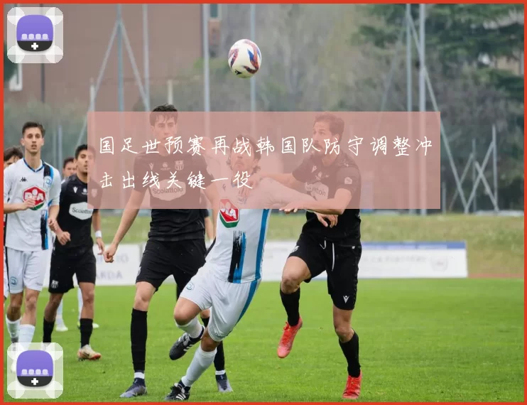 国足世预赛再战韩国队防守调整冲击出线关键一役