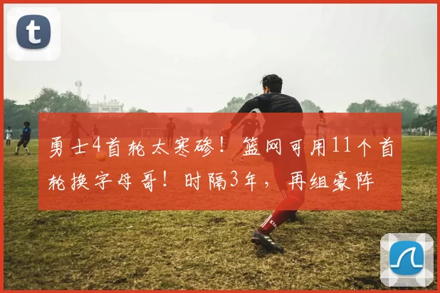 勇士4首轮太寒碜！篮网可用11个首轮换字母哥！时隔3年，再组豪阵