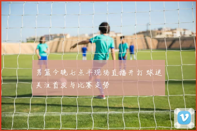 男篮今晚七点半现场直播开打 球迷关注首发与比赛走势