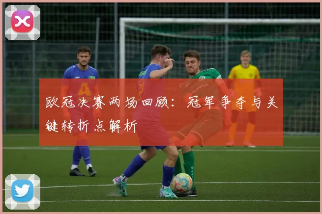 欧冠决赛两场回顾:冠军争夺与关键转折点解析