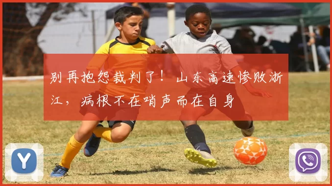 别再抱怨裁判了！山东高速惨败浙江，病根不在哨声而在自身