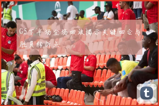 G5下半场全场回放揭示关键回合与胜负转折点