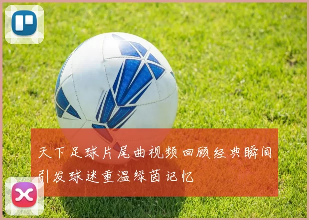 天下足球片尾曲视频回顾经典瞬间引发球迷重温绿茵记忆