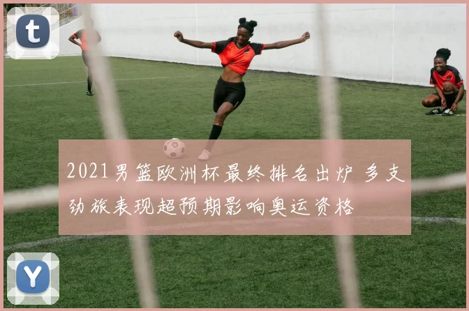 2021男篮欧洲杯最终排名出炉 多支劲旅表现超预期影响奥运资格